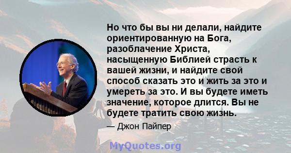 Но что бы вы ни делали, найдите ориентированную на Бога, разоблачение Христа, насыщенную Библией страсть к вашей жизни, и найдите свой способ сказать это и жить за это и умереть за это. И вы будете иметь значение,