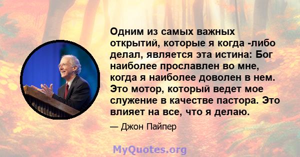 Одним из самых важных открытий, которые я когда -либо делал, является эта истина: Бог наиболее прославлен во мне, когда я наиболее доволен в нем. Это мотор, который ведет мое служение в качестве пастора. Это влияет на