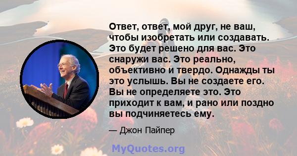 Ответ, ответ, мой друг, не ваш, чтобы изобретать или создавать. Это будет решено для вас. Это снаружи вас. Это реально, объективно и твердо. Однажды ты это услышь. Вы не создаете его. Вы не определяете это. Это приходит 