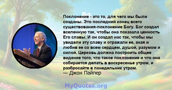 Поклонение - это то, для чего мы были созданы. Это последний конец всего существования-поклонение Богу. Бог создал вселенную так, чтобы она показала ценность Его славы. И он создал нас так, чтобы мы увидели эту славу и