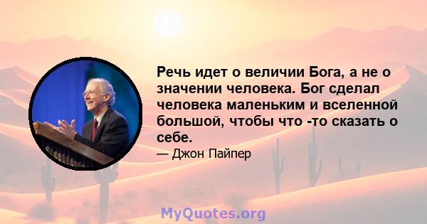 Речь идет о величии Бога, а не о значении человека. Бог сделал человека маленьким и вселенной большой, чтобы что -то сказать о себе.