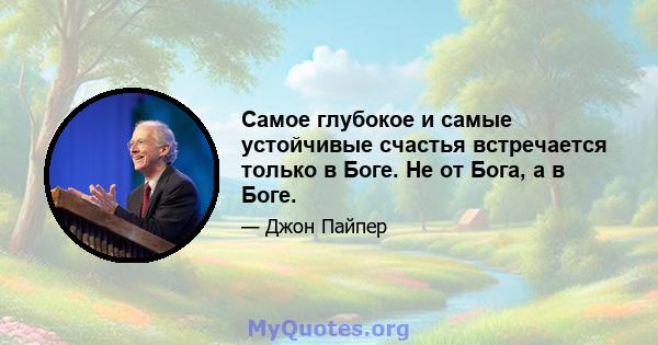 Самое глубокое и самые устойчивые счастья встречается только в Боге. Не от Бога, а в Боге.