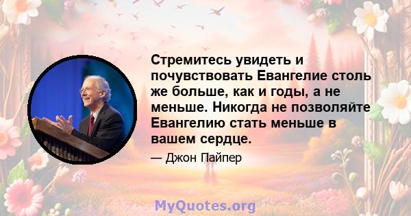 Стремитесь увидеть и почувствовать Евангелие столь же больше, как и годы, а не меньше. Никогда не позволяйте Евангелию стать меньше в вашем сердце.