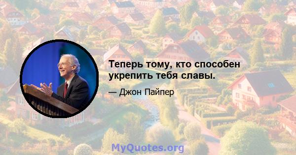 Теперь тому, кто способен укрепить тебя славы.