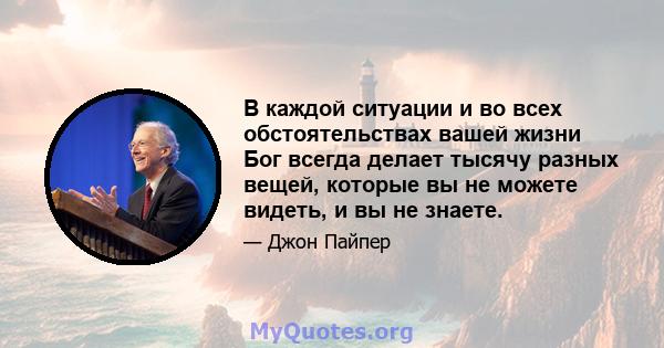 В каждой ситуации и во всех обстоятельствах вашей жизни Бог всегда делает тысячу разных вещей, которые вы не можете видеть, и вы не знаете.