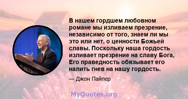 В нашем гордшем любовном романе мы изливаем презрение, независимо от того, знаем ли мы это или нет, о ценности Божьей славы. Поскольку наша гордость изливает презрение на славу Бога, Его праведность обязывает его налить 