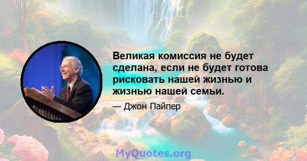 Великая комиссия не будет сделана, если не будет готова рисковать нашей жизнью и жизнью нашей семьи.