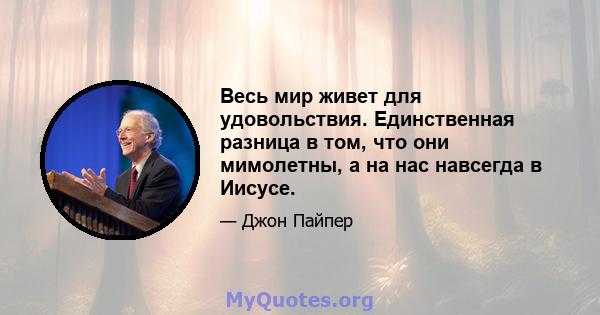 Весь мир живет для удовольствия. Единственная разница в том, что они мимолетны, а на нас навсегда в Иисусе.