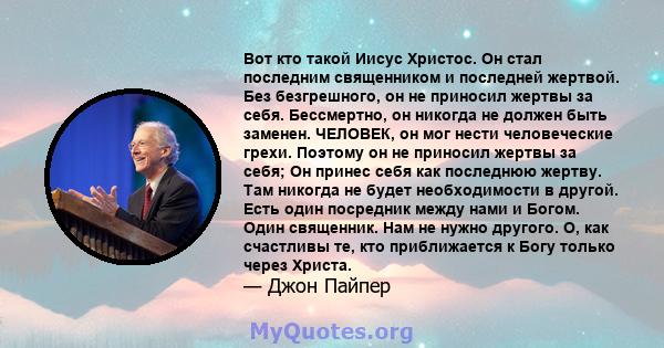 Вот кто такой Иисус Христос. Он стал последним священником и последней жертвой. Без безгрешного, он не приносил жертвы за себя. Бессмертно, он никогда не должен быть заменен. ЧЕЛОВЕК, он мог нести человеческие грехи.