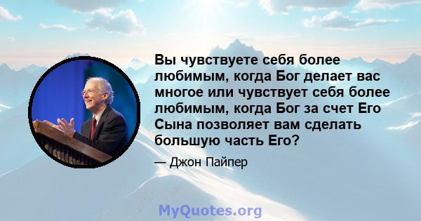 Вы чувствуете себя более любимым, когда Бог делает вас многое или чувствует себя более любимым, когда Бог за счет Его Сына позволяет вам сделать большую часть Его?