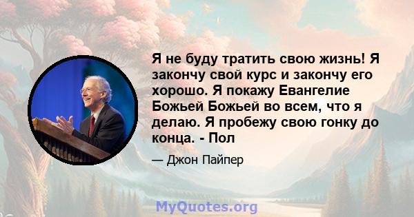 Я не буду тратить свою жизнь! Я закончу свой курс и закончу его хорошо. Я покажу Евангелие Божьей Божьей во всем, что я делаю. Я пробежу свою гонку до конца. - Пол