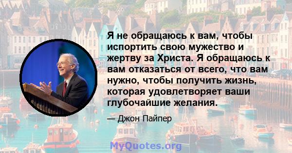 Я не обращаюсь к вам, чтобы испортить свою мужество и жертву за Христа. Я обращаюсь к вам отказаться от всего, что вам нужно, чтобы получить жизнь, которая удовлетворяет ваши глубочайшие желания.