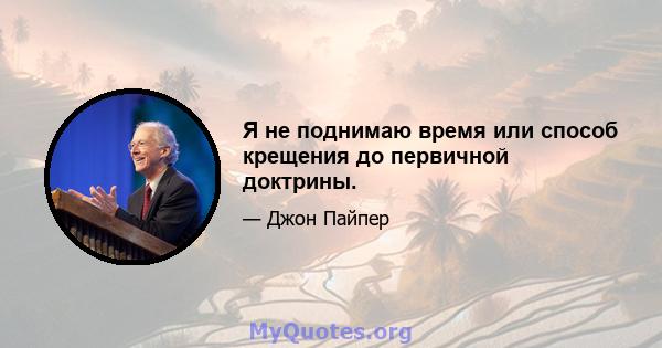 Я не поднимаю время или способ крещения до первичной доктрины.