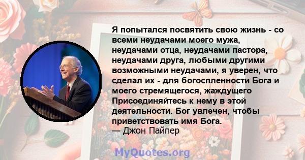 Я попытался посвятить свою жизнь - со всеми неудачами моего мужа, неудачами отца, неудачами пастора, неудачами друга, любыми другими возможными неудачами, я уверен, что сделал их - для богоспленности Бога и моего