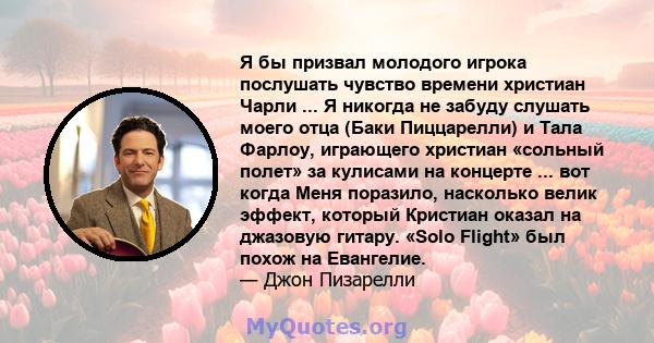 Я бы призвал молодого игрока послушать чувство времени христиан Чарли ... Я никогда не забуду слушать моего отца (Баки Пиццарелли) и Тала Фарлоу, играющего христиан «сольный полет» за кулисами на концерте ... вот когда