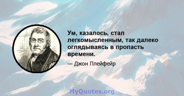 Ум, казалось, стал легкомысленным, так далеко оглядываясь в пропасть времени.