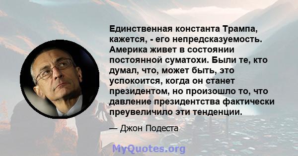 Единственная константа Трампа, кажется, - его непредсказуемость. Америка живет в состоянии постоянной суматохи. Были те, кто думал, что, может быть, это успокоится, когда он станет президентом, но произошло то, что