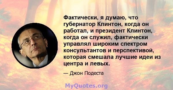 Фактически, я думаю, что губернатор Клинтон, когда он работал, и президент Клинтон, когда он служил, фактически управлял широким спектром консультантов и перспективой, которая смешала лучшие идеи из центра и левых.