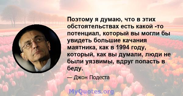 Поэтому я думаю, что в этих обстоятельствах есть какой -то потенциал, который вы могли бы увидеть большие качания маятника, как в 1994 году, который, как вы думали, люди не были уязвимы, вдруг попасть в беду.