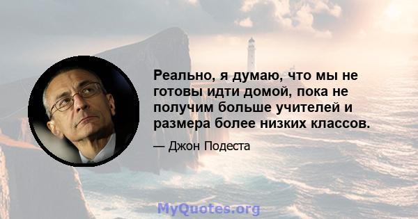 Реально, я думаю, что мы не готовы идти домой, пока не получим больше учителей и размера более низких классов.