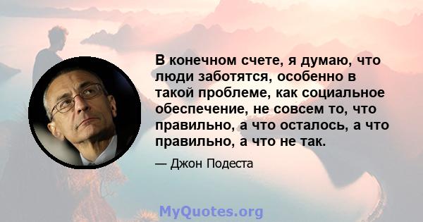 В конечном счете, я думаю, что люди заботятся, особенно в такой проблеме, как социальное обеспечение, не совсем то, что правильно, а что осталось, а что правильно, а что не так.