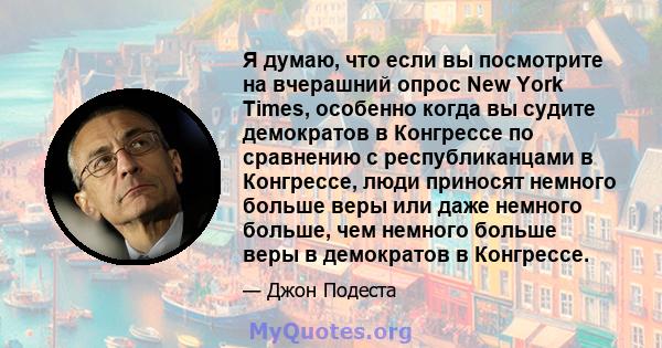 Я думаю, что если вы посмотрите на вчерашний опрос New York Times, особенно когда вы судите демократов в Конгрессе по сравнению с республиканцами в Конгрессе, люди приносят немного больше веры или даже немного больше,