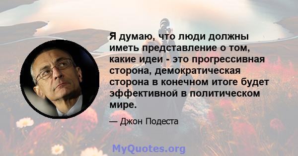 Я думаю, что люди должны иметь представление о том, какие идеи - это прогрессивная сторона, демократическая сторона в конечном итоге будет эффективной в политическом мире.