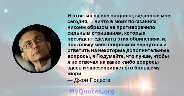 Я ответил на все вопросы, заданные мне сегодня, ... ничто в моих показаниях никоим образом не противоречило сильным отрицаниям, которые президент сделал в этих обвинениях, и, поскольку меня попросили вернуться и