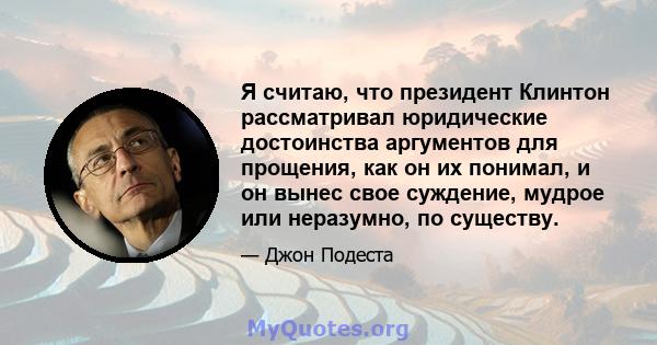 Я считаю, что президент Клинтон рассматривал юридические достоинства аргументов для прощения, как он их понимал, и он вынес свое суждение, мудрое или неразумно, по существу.