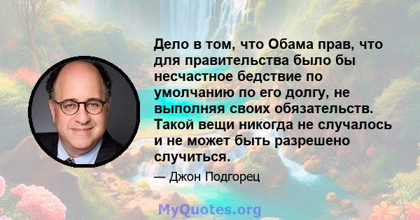 Дело в том, что Обама прав, что для правительства было бы несчастное бедствие по умолчанию по его долгу, не выполняя своих обязательств. Такой вещи никогда не случалось и не может быть разрешено случиться.