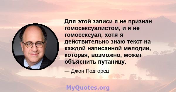 Для этой записи я не признан гомосексуалистом, и я не гомосексуал, хотя я действительно знаю текст на каждой написанной мелодии, которая, возможно, может объяснить путаницу.