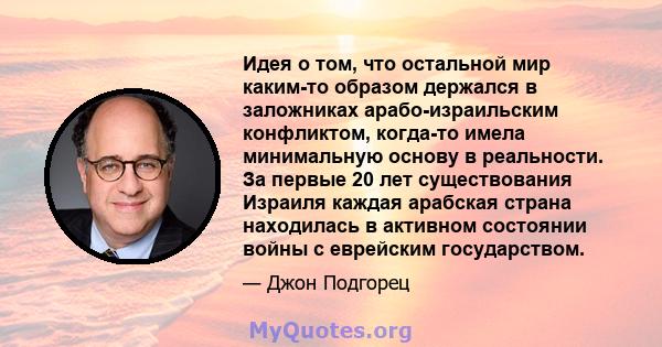 Идея о том, что остальной мир каким-то образом держался в заложниках арабо-израильским конфликтом, когда-то имела минимальную основу в реальности. За первые 20 лет существования Израиля каждая арабская страна находилась 