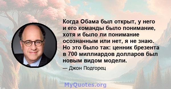 Когда Обама был открыт, у него и его команды было понимание, хотя и было ли понимание осознанным или нет, я не знаю. Но это было так: ценник брезента в 700 миллиардов долларов был новым видом модели.