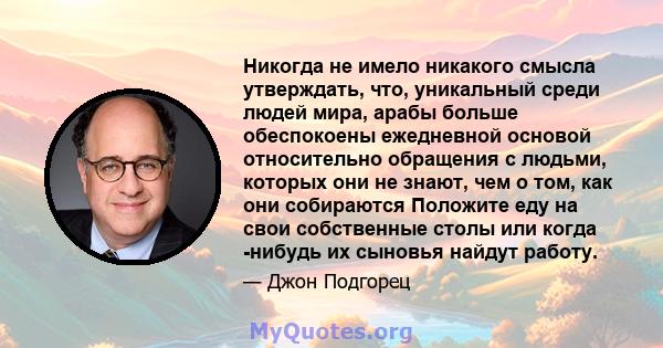 Никогда не имело никакого смысла утверждать, что, уникальный среди людей мира, арабы больше обеспокоены ежедневной основой относительно обращения с людьми, которых они не знают, чем о том, как они собираются Положите