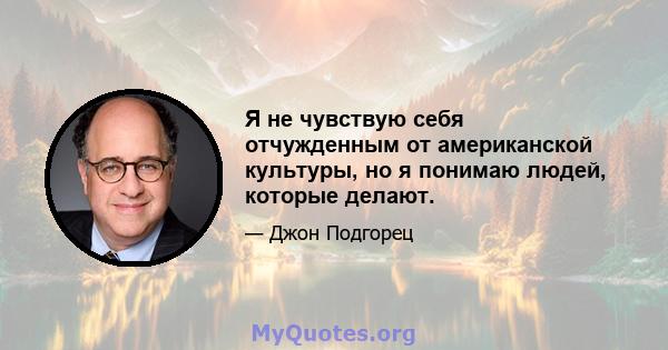 Я не чувствую себя отчужденным от американской культуры, но я понимаю людей, которые делают.