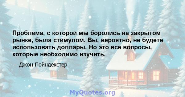 Проблема, с которой мы боролись на закрытом рынке, была стимулом. Вы, вероятно, не будете использовать доллары. Но это все вопросы, которые необходимо изучить.