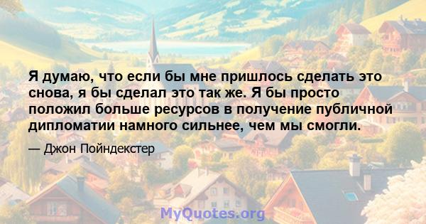 Я думаю, что если бы мне пришлось сделать это снова, я бы сделал это так же. Я бы просто положил больше ресурсов в получение публичной дипломатии намного сильнее, чем мы смогли.