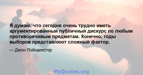 Я думаю, что сегодня очень трудно иметь аргументированный публичный дискурс по любым противоречивым предметам. Конечно, годы выборов представляют сложный фактор.