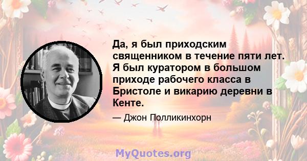 Да, я был приходским священником в течение пяти лет. Я был куратором в большом приходе рабочего класса в Бристоле и викарию деревни в Кенте.