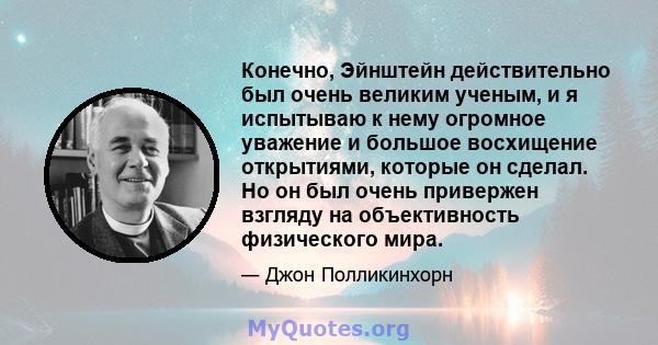 Конечно, Эйнштейн действительно был очень великим ученым, и я испытываю к нему огромное уважение и большое восхищение открытиями, которые он сделал. Но он был очень привержен взгляду на объективность физического мира.