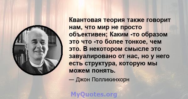 Квантовая теория также говорит нам, что мир не просто объективен; Каким -то образом это что -то более тонкое, чем это. В некотором смысле это завуалировано от нас, но у него есть структура, которую мы можем понять.