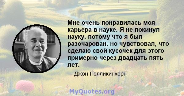 Мне очень понравилась моя карьера в науке. Я не покинул науку, потому что я был разочарован, но чувствовал, что сделаю свой кусочек для этого примерно через двадцать пять лет.