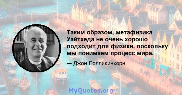 Таким образом, метафизика Уайтхеда не очень хорошо подходит для физики, поскольку мы понимаем процесс мира.