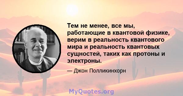 Тем не менее, все мы, работающие в квантовой физике, верим в реальность квантового мира и реальность квантовых сущностей, таких как протоны и электроны.