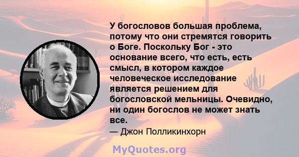 У богословов большая проблема, потому что они стремятся говорить о Боге. Поскольку Бог - это основание всего, что есть, есть смысл, в котором каждое человеческое исследование является решением для богословской мельницы. 