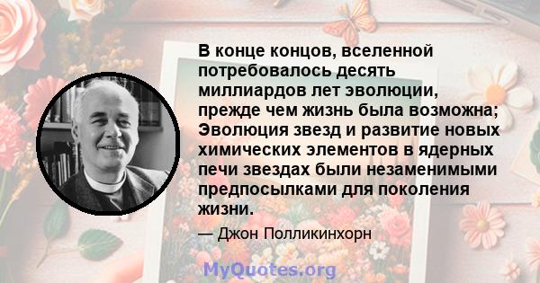 В конце концов, вселенной потребовалось десять миллиардов лет эволюции, прежде чем жизнь была возможна; Эволюция звезд и развитие новых химических элементов в ядерных печи звездах были незаменимыми предпосылками для