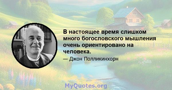 В настоящее время слишком много богословского мышления очень ориентировано на человека.