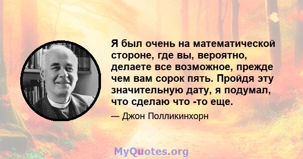 Я был очень на математической стороне, где вы, вероятно, делаете все возможное, прежде чем вам сорок пять. Пройдя эту значительную дату, я подумал, что сделаю что -то еще.