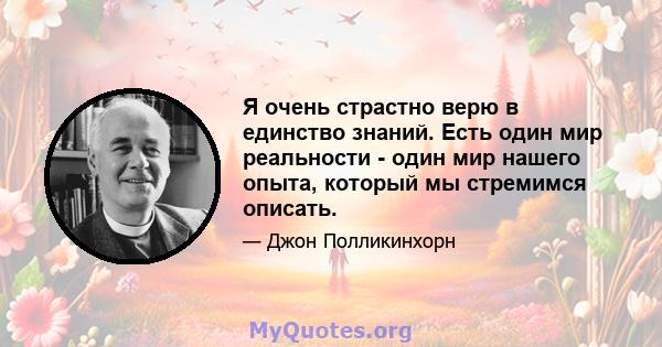 Я очень страстно верю в единство знаний. Есть один мир реальности - один мир нашего опыта, который мы стремимся описать.