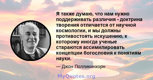 Я также думаю, что нам нужно поддерживать различия - доктрина творения отличается от научной космологии, и мы должны противостоять искушению, к которому иногда ученые стараются ассимилировать концепции богословия к